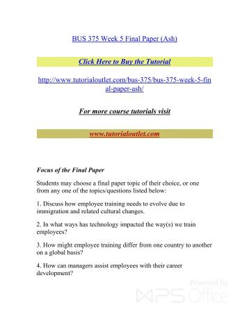 bus 375 paper Bus 375 week 5 assignment final paper the purpose of the final paper is for you to culminate the learning achieved in the course by describing your understanding and application of knowledge in the field of employee training through the analysis of a scenario related to the creation of a training course. bus 375 paper Bus 375 week 5 assignment final paper the purpose of the final paper is for you to culminate the learning achieved in the course by describing your understanding and application of knowledge in the field of employee training through the analysis of a scenario related to the creation of a training course.