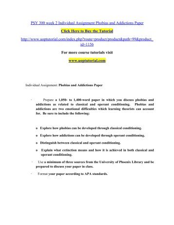 psy 300 phobias and addictions For more classes visit wwwpsy300tutorscom individual assignment: phobias and addictions paper • prepare a 1,050- to 1,400-word paper in which you discuss phobias and addictions as related to classical and operant conditioning. psy 300 phobias and addictions For more classes visit wwwpsy300tutorscom individual assignment: phobias and addictions paper • prepare a 1,050- to 1,400-word paper in which you discuss phobias and addictions as related to classical and operant conditioning.