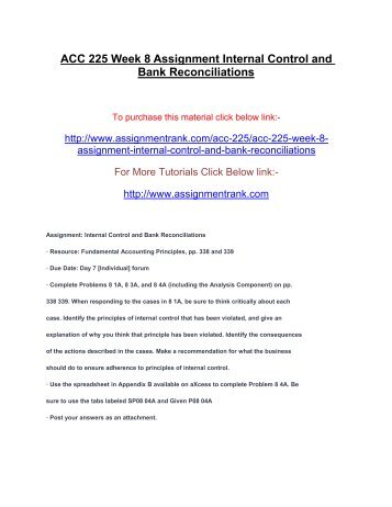 acc 225 week 8 assignment internal Uop acc 225 week 8 assignment internal control and bank reconciliations • resource: fundamental accounting principles, pp 338 and 339 • complete problems 8-1a, 8-3a, and 8-4a (including the analysis component) on pp 338-339 when responding to the cases in 8-1a, be sure to think critically about each case identify the principles of internal control that has been violated, and give an. acc 225 week 8 assignment internal Uop acc 225 week 8 assignment internal control and bank reconciliations • resource: fundamental accounting principles, pp 338 and 339 • complete problems 8-1a, 8-3a, and 8-4a (including the analysis component) on pp 338-339 when responding to the cases in 8-1a, be sure to think critically about each case identify the principles of internal control that has been violated, and give an.
